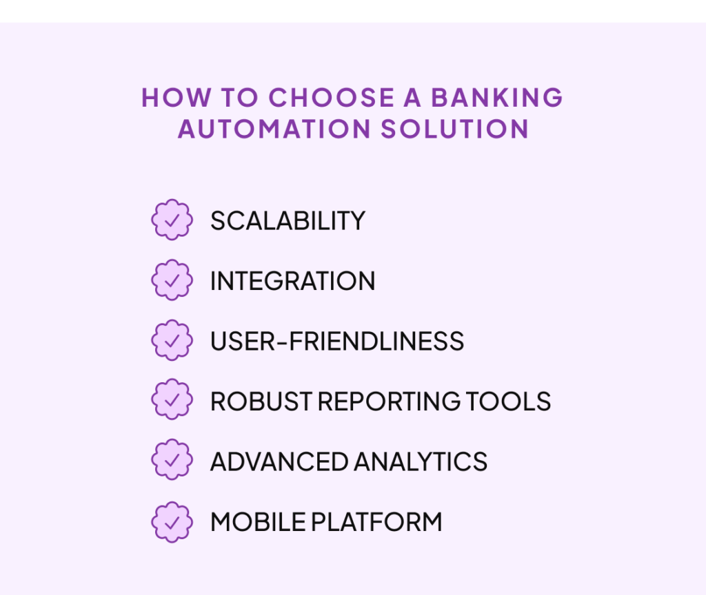 How to choose a banking automation solution. Consider features such as:
Scalability , Integration, User-friendliness, Robust reporting tools, Advanced analytics and Mobile platform.