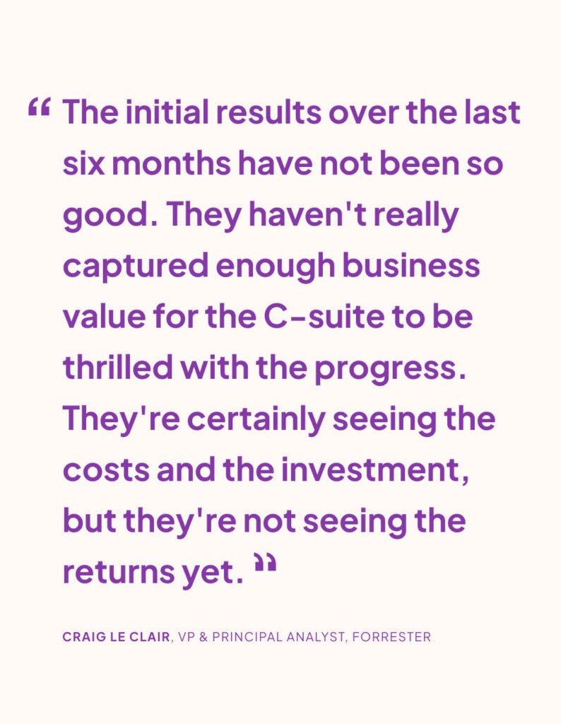 “The initial results over the last six months have not been so good. They haven't really captured enough business value for the C-suite to be thrilled with the progress. They're certainly seeing the costs and the investment, but they're not seeing the returns yet.” CRAIG LE CLAIR, VP & PRINCIPAL ANALYST, FORRESTER