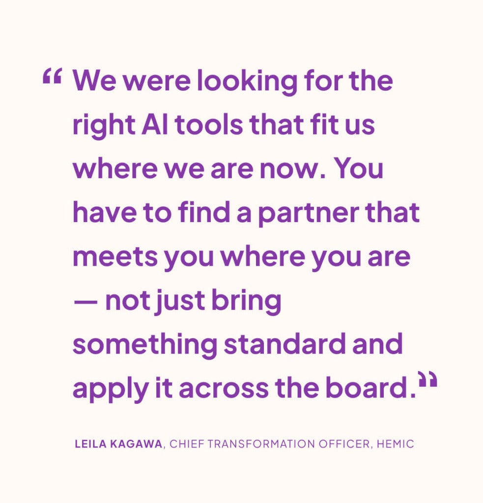 “We were looking for the right AI tools that fit us where we are now. You have to find a partner that meets you where you are — not just bring something standard and apply it across the board.” LEILA KAGAWA, CHIEF TRANSFORMATION OFFICER, HEMIC