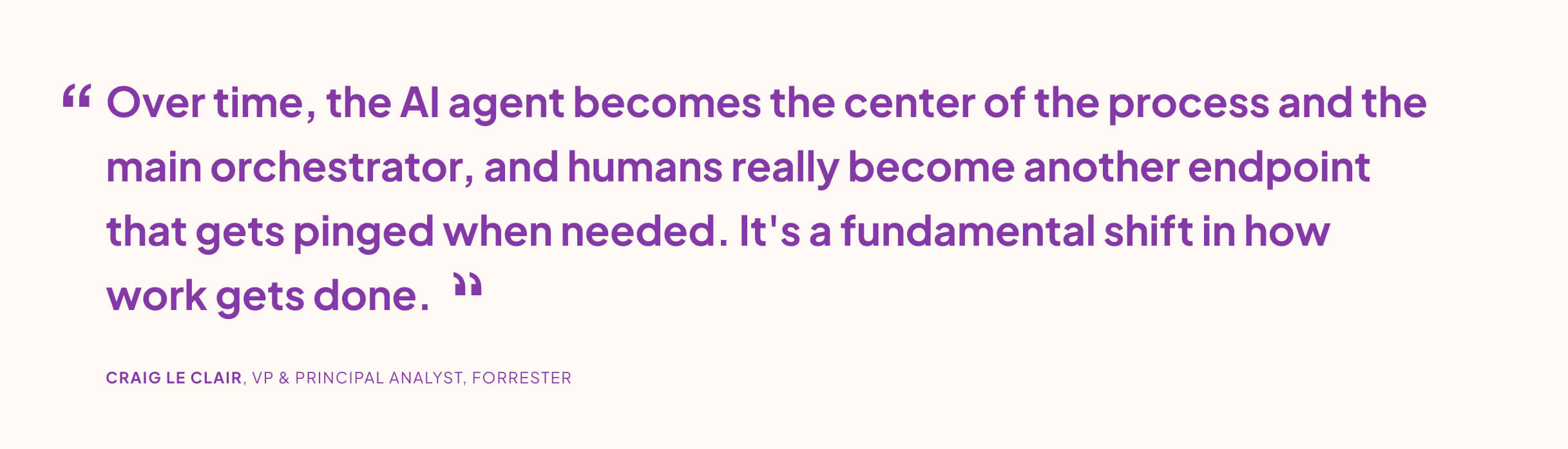 “Over time, the AI agent becomes the center of the process and the main orchestrator, and humans really become another endpoint that gets pinged when needed. It's a fundamental shift in how work gets done.” CRAIG LE CLAIR, VP & PRINCIPAL ANALYST, FORRESTER